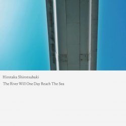 [album cover art] Hirotaka Shirotsubaki – The River Will One Day Reach The Sea